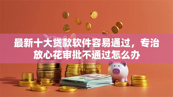 最新十大贷款软件容易通过，专治放心花审批不通过怎么办