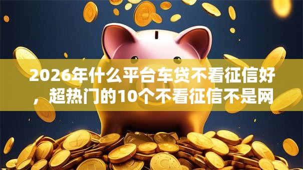 2026年什么平台车贷不看征信好,超热门的10个不看征信不是网贷平台推荐 2026年什么平台车贷不看征信好,超热门的10个不看征信不是网贷平台推荐