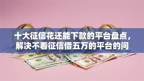 十大征信花还能下款的平台盘点，解决不看征信借五万的平台的问题