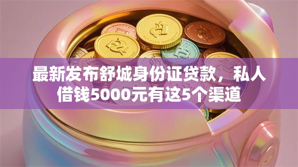 最新发布舒城身份证贷款，私人借钱5000元有这5个渠道