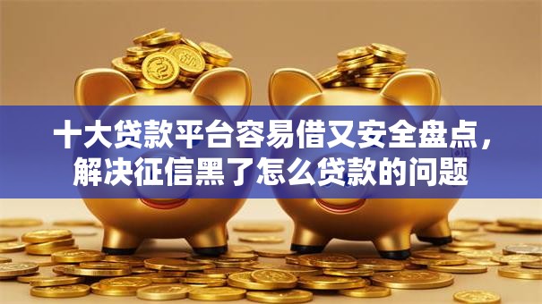 十大贷款平台容易借又安全盘点，解决征信黑了怎么贷款的问题