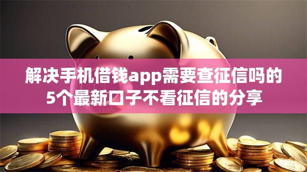 解决手机借钱app需要查征信吗的5个最新口子不看征信的分享