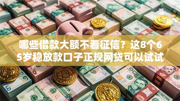 哪些借款大额不看征信？这8个65岁稳放款口子正规网贷可以试试