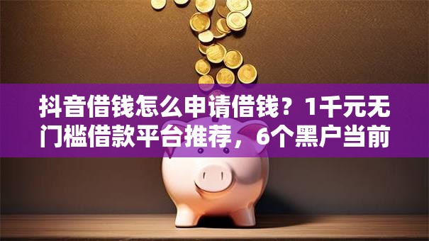 抖音借钱怎么申请借钱？1千元无门槛借款平台推荐，6个黑户当前逾期严重负债高综合评分不足能下款的平台盘点