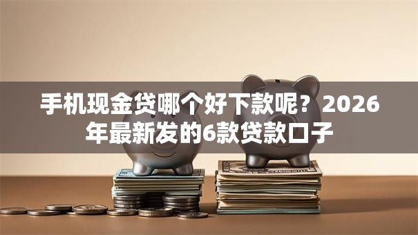 手机现金贷哪个好下款呢？2026年最新发的6款贷款口子