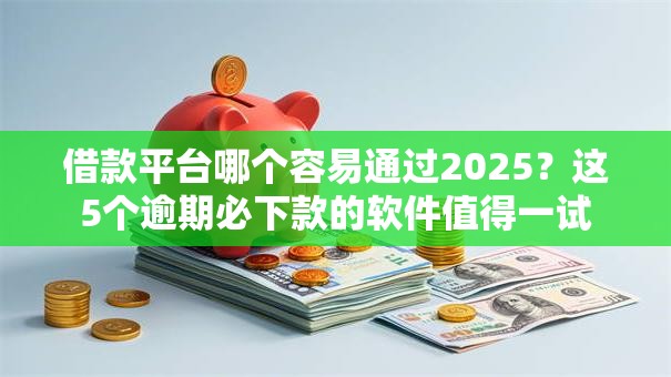借款平台哪个容易通过2025？这5个逾期必下款的软件值得一试