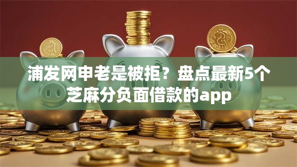 浦发网申老是被拒？盘点最新5个芝麻分负面借款的app