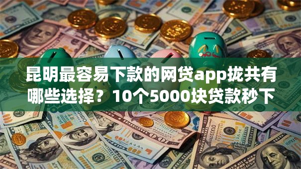 昆明最容易下款的网贷app拢共有哪些选择？10个5000块贷款秒下软件详解