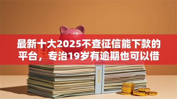 最新十大2025不查征信能下款的平台，专治19岁有逾期也可以借款的平台