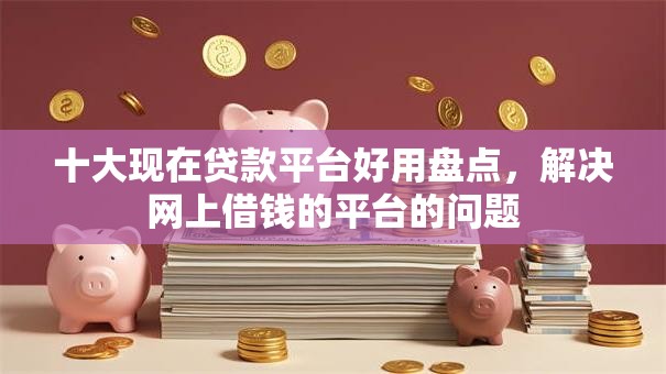十大现在贷款平台好用盘点，解决网上借钱的平台的问题
