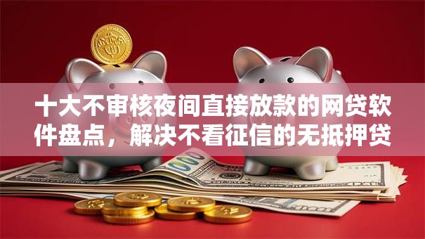 十大不审核夜间直接放款的网贷软件盘点，解决不看征信的无抵押贷款的问题