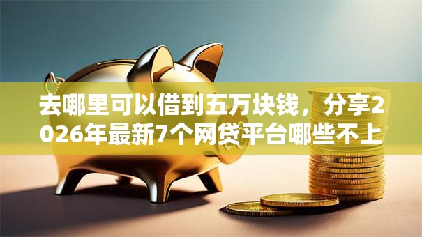 去哪里可以借到五万块钱，分享2026年最新7个网贷平台哪些不上征信