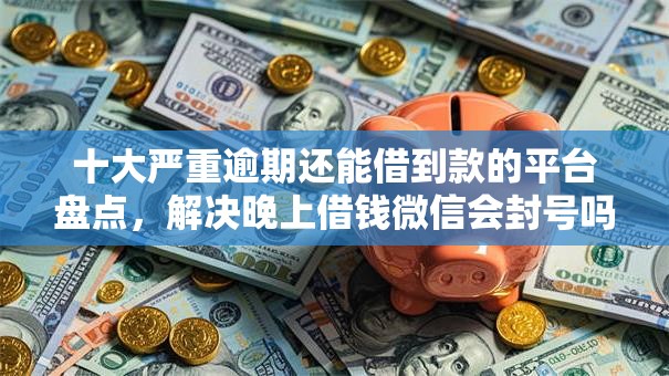 十大严重逾期还能借到款的平台盘点,解决晚上借钱微信会封号吗的问题 十大严重逾期还能借到款的平台盘点,解决晚上借钱微信会封号吗的问题