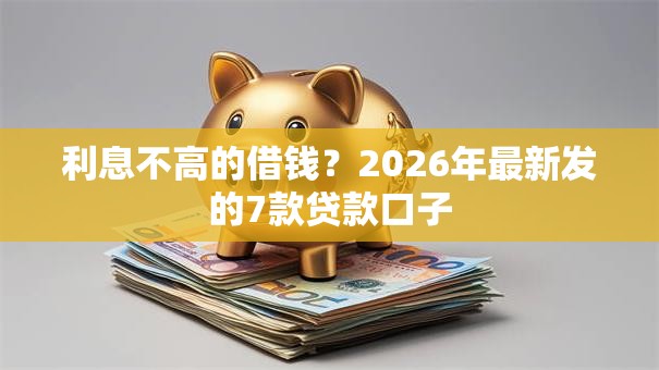 利息不高的借钱？2026年最新发的7款贷款口子