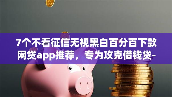 7个不看征信无视黑白百分百下款网贷app推荐,专为攻克借钱贷-借钱app难题 7个不看征信无视黑白百分百下款网贷app推荐,专为攻克借钱贷-借钱app难题