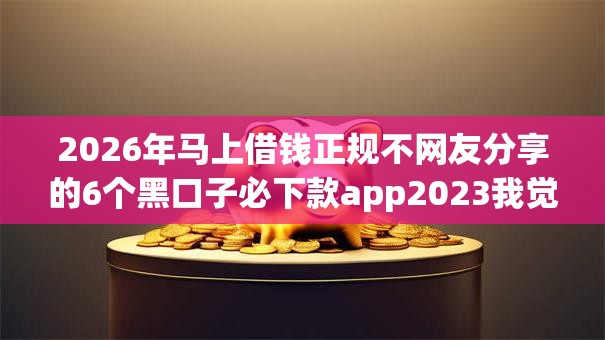 2026年马上借钱正规不网友分享的6个黑口子必下款app2023我觉得不错! 2026年马上借钱正规不网友分享的6个黑口子必下款app2023我觉得不错!