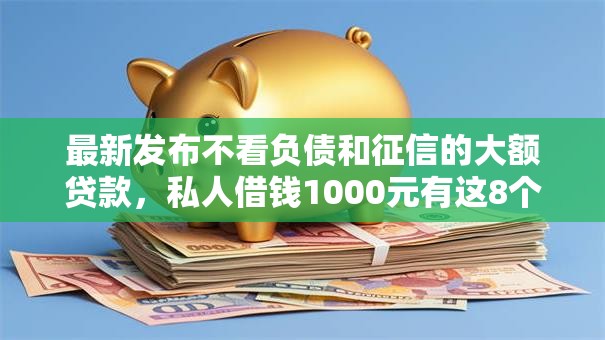 最新发布不看负债和征信的大额贷款，私人借钱1000元有这8个渠道