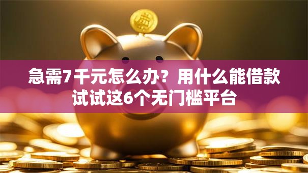 急需7千元怎么办？用什么能借款试试这6个无门槛平台