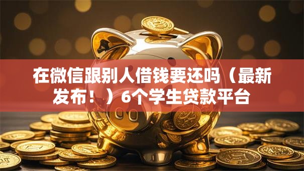 在微信跟别人借钱要还吗（最新发布！）6个学生贷款平台