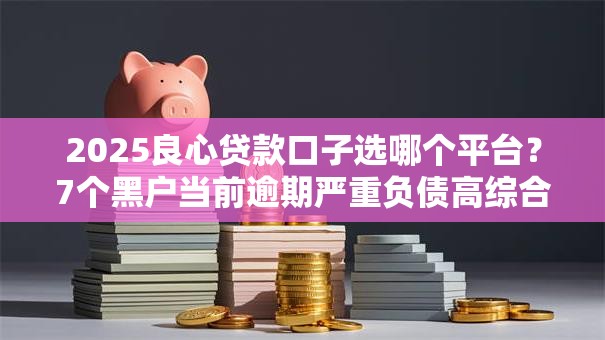 2025良心贷款口子选哪个平台？7个黑户当前逾期严重负债高综合评分不足能下款的平台推荐