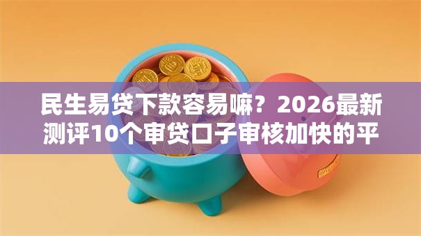 民生易贷下款容易嘛？2026最新测评10个审贷口子审核加快的平台