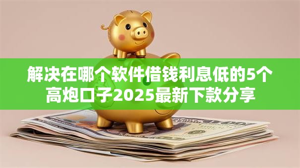 解决在哪个软件借钱利息低的5个高炮口子2025最新下款分享