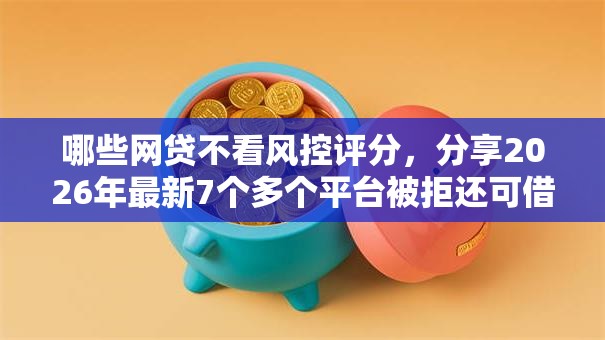 哪些网贷不看风控评分，分享2026年最新7个多个平台被拒还可借钱的软件