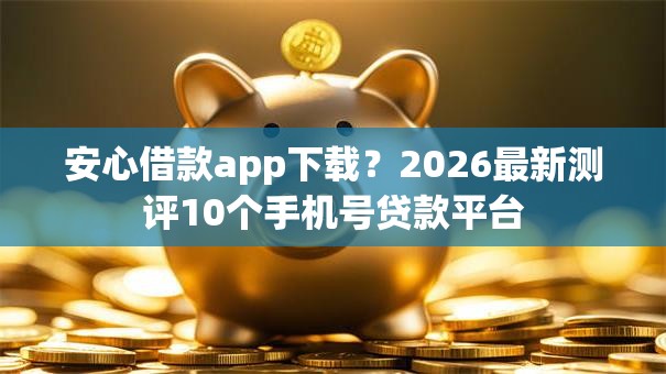 安心借款app下载？2026最新测评10个手机号贷款平台