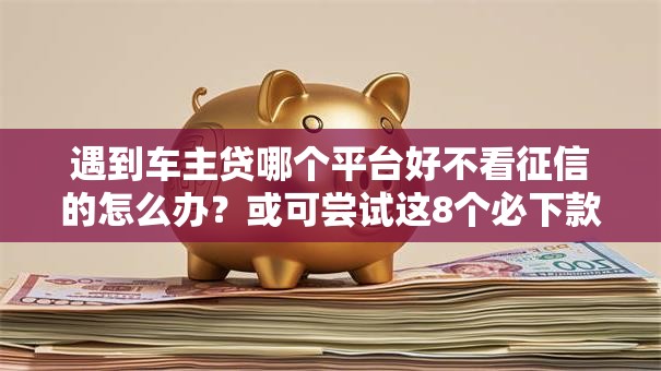 遇到车主贷哪个平台好不看征信的怎么办？或可尝试这8个必下款的口子