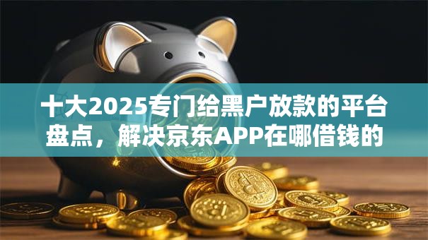 十大2025专门给黑户放款的平台盘点，解决京东APP在哪借钱的问题