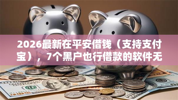 2026最新在平安借钱（支持支付宝），7个黑户也行借款的软件无私分享