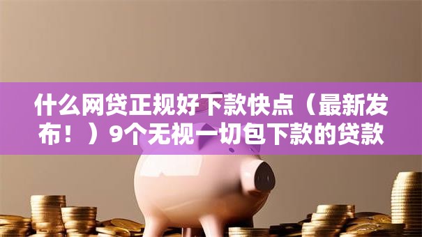 什么网贷正规好下款快点(最新发布!)9个无视一切包下款的贷款口子 什么网贷正规好下款快点(最新发布!)9个无视一切包下款的贷款口子