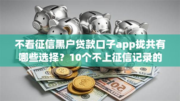 不看征信黑户贷款口子app拢共有哪些选择？10个不上征信记录的贷款平台详解