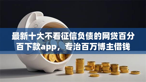 最新十大不看征信负债的网贷百分百下款app，专治百万博主借钱