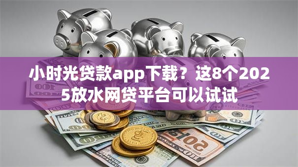 小时光贷款app下载？这8个2025放水网贷平台可以试试