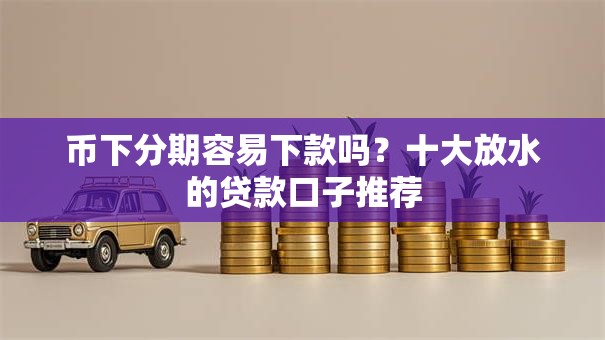 币下分期容易下款吗？十大放水的贷款口子推荐