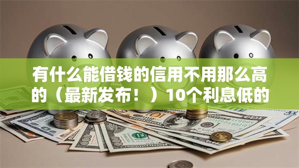 有什么能借钱的信用不用那么高的（最新发布！）10个利息低的借钱平台