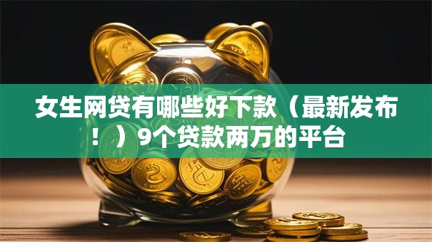 女生网贷有哪些好下款（最新发布！）9个贷款两万的平台
