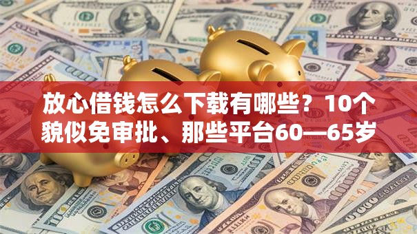 放心借钱怎么下载有哪些？10个貌似免审批、那些平台60—65岁可以借钱合集