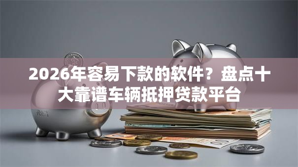 2026年容易下款的软件？盘点十大靠谱车辆抵押贷款平台