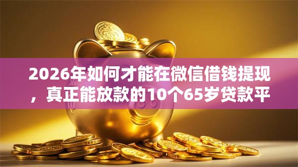 2026年如何才能在微信借钱提现，真正能放款的10个65岁贷款平台推荐