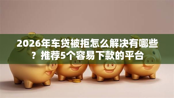2026年车贷被拒怎么解决有哪些？推荐5个容易下款的平台