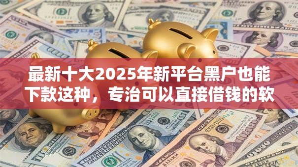 最新十大2025年新平台黑户也能下款这种，专治可以直接借钱的软件推荐