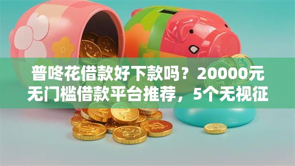 普咚花借款好下款吗？20000元无门槛借款平台推荐，5个无视征信大数据当前逾期下款的口子盘点