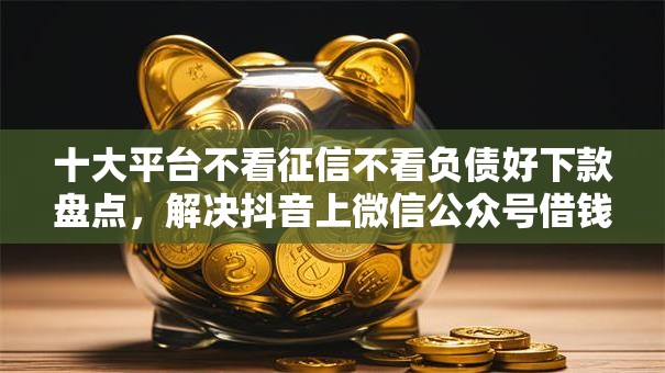 十大平台不看征信不看负债好下款盘点，解决抖音上微信公众号借钱安全吗的问题