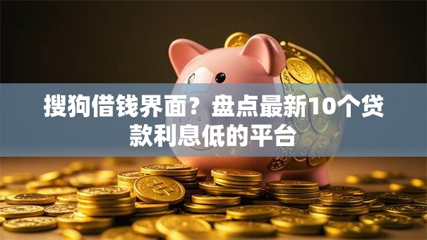 搜狗借钱界面？盘点最新10个贷款利息低的平台