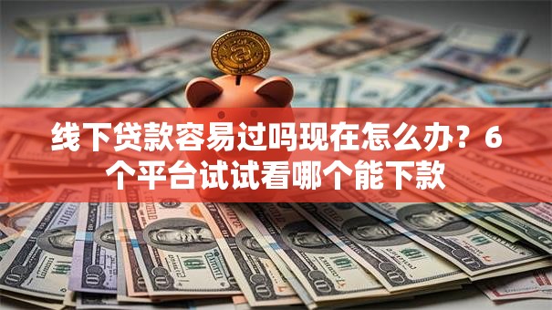 线下贷款容易过吗现在怎么办？6个平台试试看哪个能下款