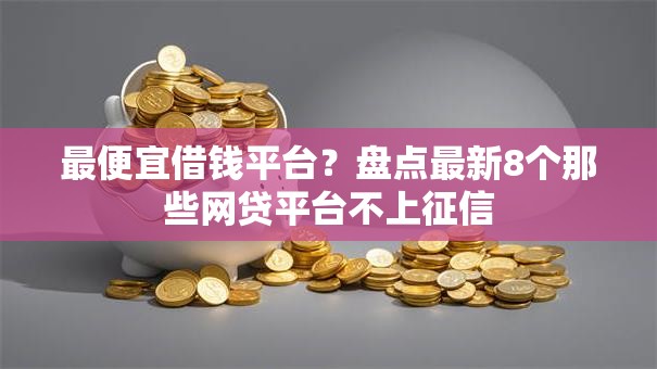 最便宜借钱平台？盘点最新8个那些网贷平台不上征信