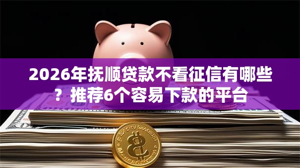 2026年抚顺贷款不看征信有哪些？推荐6个容易下款的平台