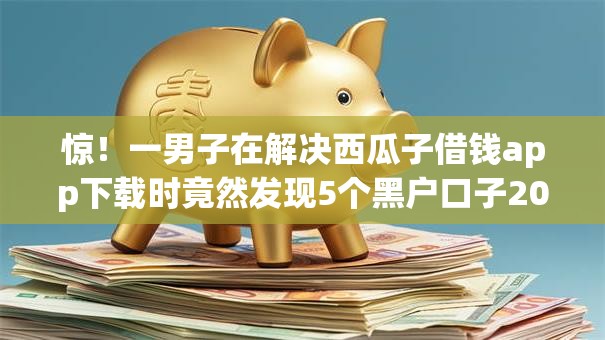 惊!一男子在解决西瓜子借钱app下载时竟然发现5个黑户口子2025,事后分享了出来 惊!一男子在解决西瓜子借钱app下载时竟然发现5个黑户口子2025,事后分享了出来